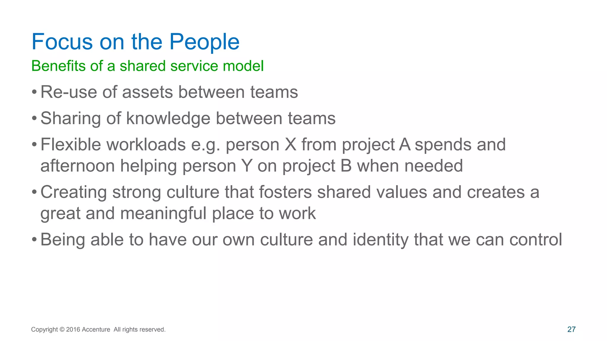 Benefits of a shared service model
• Re-use of assets between teams
• Sharing of knowledge between teams
• Flexible workloads e.g. person X from project A spends and
afternoon helping person Y on project B when needed
• Creating strong culture that fosters shared values and creates a
great and meaningful place to work
• Being able to have our own culture and identity that we can control
Focus on the People
Copyright © 2016 Accenture All rights reserved. 27
 