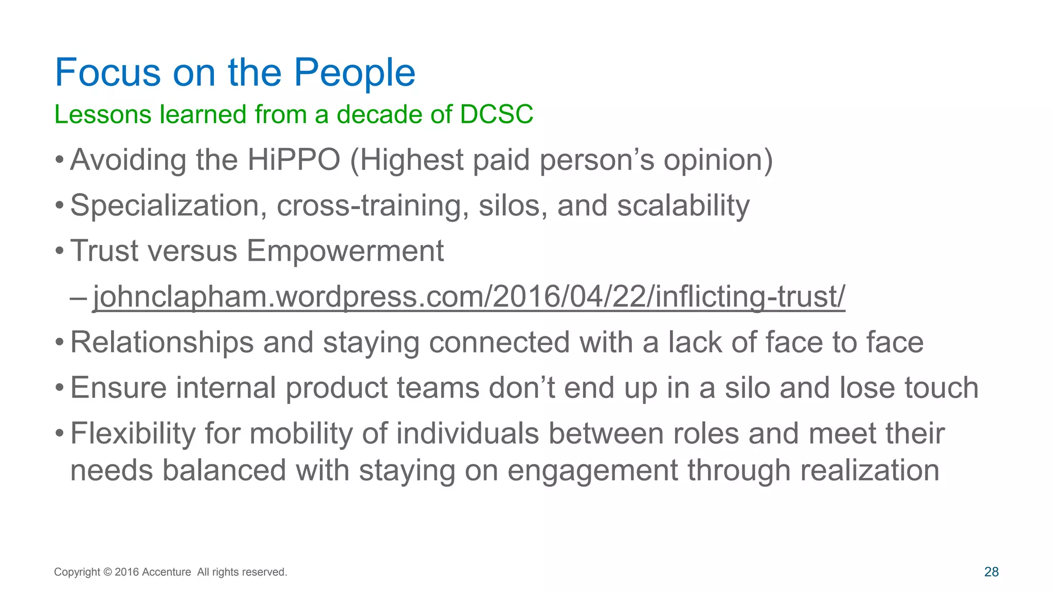 Lessons learned from a decade of DCSC
• Avoiding the HiPPO (Highest paid person’s opinion)
• Specialization, cross-training, silos, and scalability
• Trust versus Empowerment
– johnclapham.wordpress.com/2016/04/22/inflicting-trust/
• Relationships and staying connected with a lack of face to face
• Ensure internal product teams don’t end up in a silo and lose touch
• Flexibility for mobility of individuals between roles and meet their
needs balanced with staying on engagement through realization
Focus on the People
Copyright © 2016 Accenture All rights reserved. 28
 