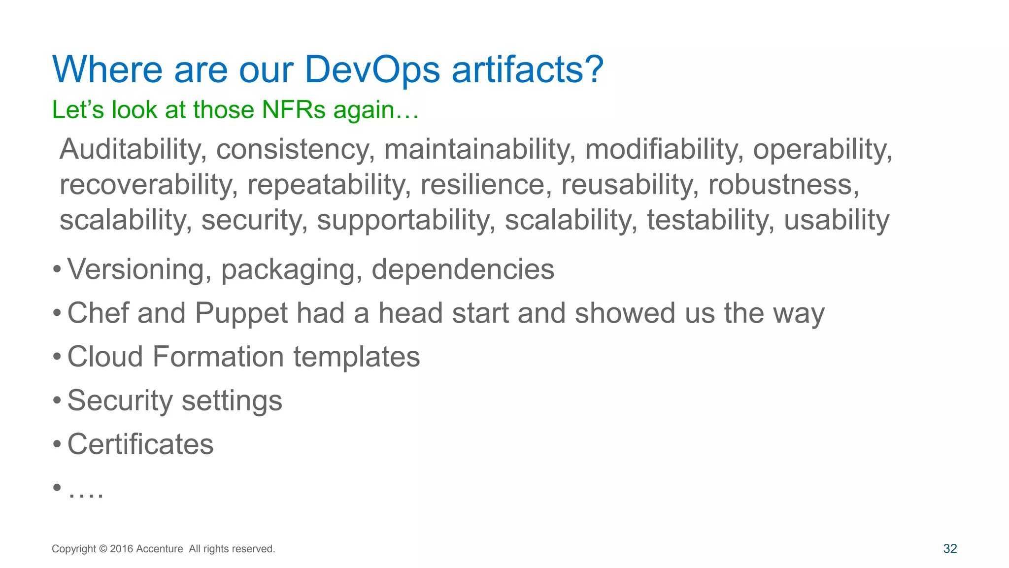Let’s look at those NFRs again…
• Versioning, packaging, dependencies
• Chef and Puppet had a head start and showed us the way
• Cloud Formation templates
• Security settings
• Certificates
• ….
Where are our DevOps artifacts?
Copyright © 2016 Accenture All rights reserved. 32
Auditability, consistency, maintainability, modifiability, operability,
recoverability, repeatability, resilience, reusability, robustness,
scalability, security, supportability, scalability, testability, usability
 