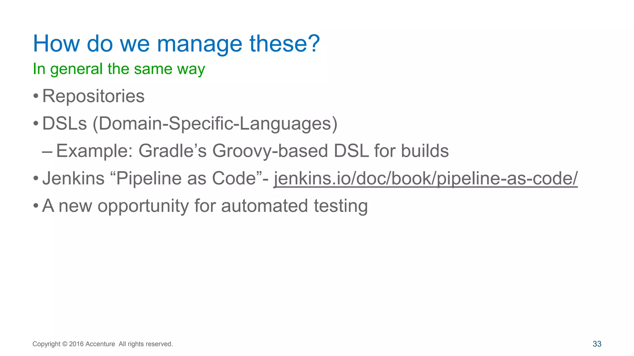 In general the same way
• Repositories
• DSLs (Domain-Specific-Languages)
– Example: Gradle’s Groovy-based DSL for builds
• Jenkins “Pipeline as Code”- jenkins.io/doc/book/pipeline-as-code/
• A new opportunity for automated testing
How do we manage these?
Copyright © 2016 Accenture All rights reserved. 33
 