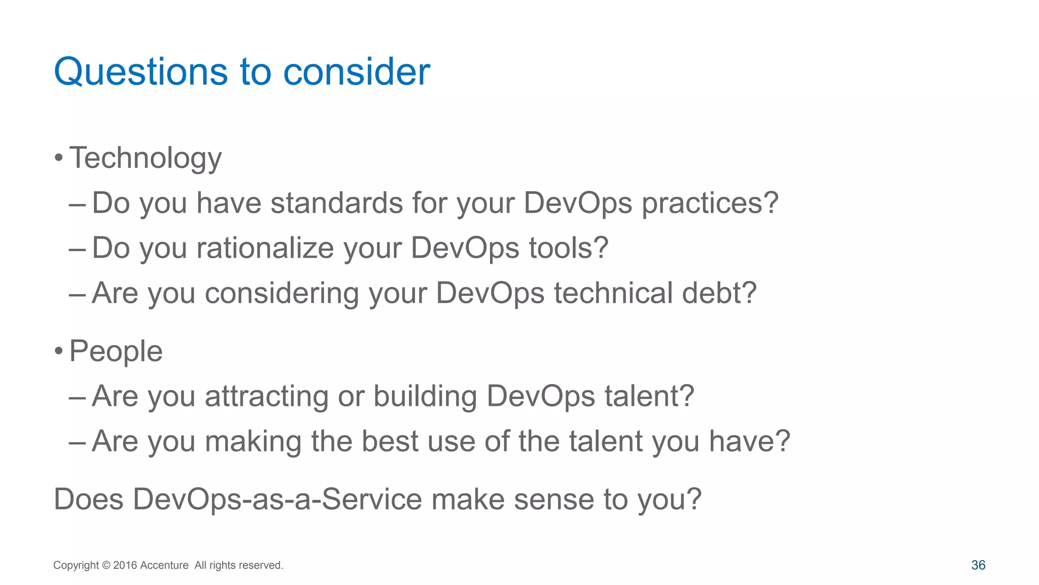 • Technology
– Do you have standards for your DevOps practices?
– Do you rationalize your DevOps tools?
– Are you considering your DevOps technical debt?
• People
– Are you attracting or building DevOps talent?
– Are you making the best use of the talent you have?
Does DevOps-as-a-Service make sense to you?
Questions to consider
Copyright © 2016 Accenture All rights reserved. 36
 