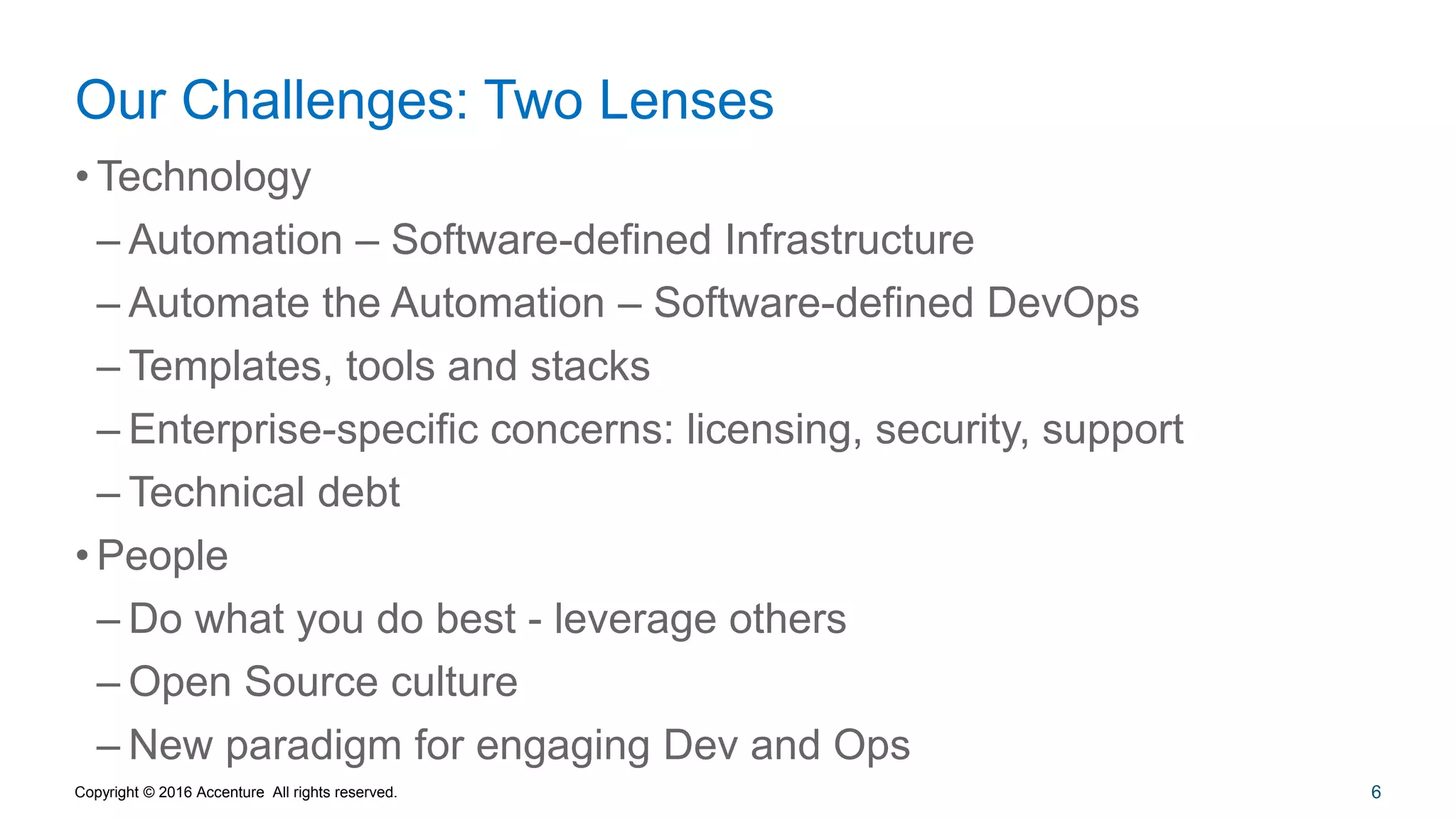 6
Our Challenges: Two Lenses
• Technology
– Automation – Software-defined Infrastructure
– Automate the Automation – Software-defined DevOps
– Templates, tools and stacks
– Enterprise-specific concerns: licensing, security, support
– Technical debt
• People
– Do what you do best - leverage others
– Open Source culture
– New paradigm for engaging Dev and Ops
Copyright © 2016 Accenture All rights reserved.
 