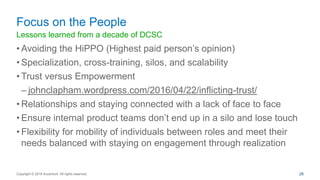 Lessons learned from a decade of DCSC
• Avoiding the HiPPO (Highest paid person’s opinion)
• Specialization, cross-training, silos, and scalability
• Trust versus Empowerment
– johnclapham.wordpress.com/2016/04/22/inflicting-trust/
• Relationships and staying connected with a lack of face to face
• Ensure internal product teams don’t end up in a silo and lose touch
• Flexibility for mobility of individuals between roles and meet their
needs balanced with staying on engagement through realization
Focus on the People
Copyright © 2016 Accenture All rights reserved. 28
 