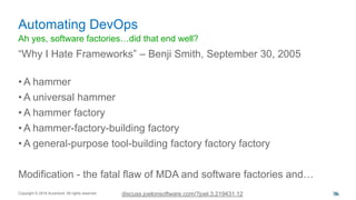 Ah yes, software factories…did that end well?
“Why I Hate Frameworks” – Benji Smith, September 30, 2005
• A hammer
• A universal hammer
• A hammer factory
• A hammer-factory-building factory
• A general-purpose tool-building factory factory factory
Modification - the fatal flaw of MDA and software factories and…
Automating DevOps
Copyright © 2016 Accenture All rights reserved. 34discuss.joelonsoftware.com/?joel.3.219431.12 34
 