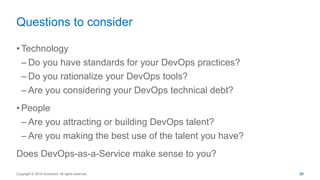 • Technology
– Do you have standards for your DevOps practices?
– Do you rationalize your DevOps tools?
– Are you considering your DevOps technical debt?
• People
– Are you attracting or building DevOps talent?
– Are you making the best use of the talent you have?
Does DevOps-as-a-Service make sense to you?
Questions to consider
Copyright © 2016 Accenture All rights reserved. 36
 