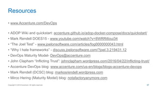 • www.Accenture.com/DevOps
• ADOP Wiki and quickstart: accenture.github.io/adop-docker-compose/docs/quickstart/
• Mark Rendell DOES15 - www.youtube.com/watch?v=8WRRi6oui34
• “The Joel Test” - www.joelonsoftware.com/articles/fog0000000043.html
• “Why I hate frameworks” - discuss.joelonsoftware.com/?joel.3.219431.12
• DevOps Maturity Model- DevOps@accenture.com
• John Clapham “Inflicting Trust”: johnclapham.wordpress.com/2016/04/22/inflicting-trust/
• Accenture DevOps blog: www.accenture.com/us-en/blogs/blogs-accenture-devops
• Mark Rendell (DCSC) blog: markosrendell.wordpress.com
• Mirco Hering (Maturity Model) blog: notafactoryanymore.com
Resources
Copyright © 2016 Accenture All rights reserved. 37
 