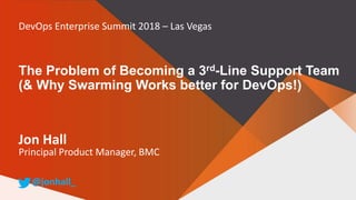 The Problem of Becoming a 3rd-Line Support Team
(& Why Swarming Works better for DevOps!)
Jon Hall
Principal Product Manager, BMC
@jonhall_
DevOps Enterprise Summit 2018 – Las Vegas
 