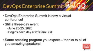 DevOps Enterprise Summit
•DevOps Enterprise Summit is now a virtual
conference!
•Still a three-day event
• June 23-25, 2020
• Begins each day at 8:30am BST
•Same amazing program you expect — thanks to all of
you amazing speakers!
 