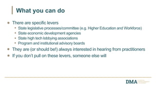 There are specific levers
State legislative processes/committee (e.g. Higher Education and Workforce)
State economic development agencies
State high tech lobbying associations
Program and institutional advisory boards
They are (or should be!) always interested in hearing from practitioners
If you don’t pull on these levers, someone else will
What you can do
 