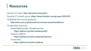 Dynamic IT report: http://dynamicit.education
Dynamic IT LinkedIn group: https://www.linkedin.com/groups/12018370
ACM/IEEE/AIS curricula guidance
http://www.acm.org/education/curricula-recommendations
Charles Betz resources:
Digital/Agile/DevOps management text
https://github.com/dm-academy/aitm
Calavera platform
https://github.com/dm-academy/Calavera
Course labs
https://github.com/dm-academy
Resources
 