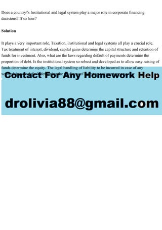 Does a country's Institutional and legal system play a major role in corporate financing
decisions? If so how?
Solution
It plays a very important role. Taxation, institutional and legal systems all play a crucial role.
Tax treatment of interest, dividend, capital gains determine the capital structure and retention of
funds for investment. Also, what are the laws regarding default of payments determine the
proportion of debt. Is the institutional system so robust and developed as to allow easy raising of
funds determine the equity. The legal handling of liability to be incurred in case of any
wrongdoings or default determine the readiness of investors to invest money.
 