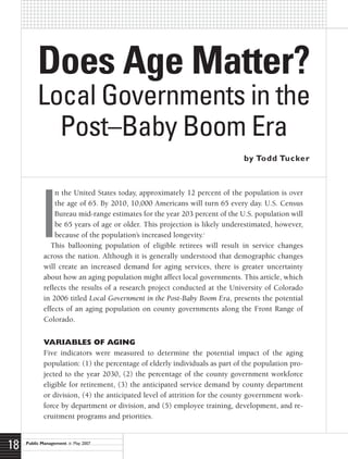 Does Age Matter?
         Local Governments in the
           Post–Baby Boom Era
                                                                            by Todd Tucker




            I
                n the United States today, approximately 12 percent of the population is over
                the age of 65. By 2010, 10,000 Americans will turn 65 every day. U.S. Census
                Bureau mid-range estimates for the year 203 percent of the U.S. population will
                be 65 years of age or older. This projection is likely underestimated, however,
                because of the population’s increased longevity.
                                                               1



               This ballooning population of eligible retirees will result in service changes
            across the nation. Although it is generally understood that demographic changes
            will create an increased demand for aging services, there is greater uncertainty
            about how an aging population might affect local governments. This article, which
            reflects the results of a research project conducted at the University of Colorado
            in 2006 titled Local Government in the Post-Baby Boom Era, presents the potential
            effects of an aging population on county governments along the Front Range of
            Colorado.


            Variables of aging
            Five indicators were measured to determine the potential impact of the aging
            population: (1) the percentage of elderly individuals as part of the population pro-
            jected to the year 2030, (2) the percentage of the county government workforce
            eligible for retirement, (3) the anticipated service demand by county department
            or division, (4) the anticipated level of attrition for the county government work-
            force by department or division, and (5) employee training, development, and re-
            cruitment programs and priorities.



18   Public Management      May 2007
 