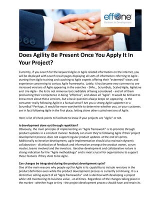 Does Agility Be Present Once You Apply It In
Your Project?
Currently, if you search for the keyword Agile or Agile related information on the internet, you
will be displayed with search result pages displaying all sorts of information referring to Agile -
starting from Agile training and coaching to Agile experts offering their "esteemed" views and
experience concerning to various Agile frameworks. Lately, it has become very common to see
increased versions of Agile appearing in the searches - SAFe, , ScrumButs, Scaled Agile, AgileLive
and Jira Agile - the list is not immense but creditable of being considered - and all of them
proclaiming their competence in being "effective", and above all "Agile". It would be brilliant to
know more about these versions, but a basic question always keeps on appearing - Is the
consumer really following Agile in a factual sense? Are you a strong Agile supporter or a
ScrumBut? Perhaps, it would be more worthwhile to determine whether you, or your customer,
are in fact following Agile in the first place, letting alone other scaled versions of Agile.
Here is list of check points to facilitate to know if your projects are "Agile" or not.
Is development done out through repetition?
Obviously, the main principle of implementing an “Agile framework” is to promote through
product updates in a constant manner. Nobody can claim they're following Agile if their project
development process does not support regular product updates at the end of sprints.
Additionally to iterative development, agile implementation should also maintain dynamic
collaboration - distribution of feedback and information amongst the product owner, scrum
master, teams involved and the investors. Iterative development and collaborative nature is
strong indication for the “Agile methodology” and is most crucial for organizations to support
these features if they state to be Agile.
Can changes be integrated during the product development cycle?
One of the main reasons why people opt for Agile is its capability to include revisions in the
product definition even while the product development process is currently continuing. It is a
distinctive selling aspect of all “Agile frameworks” and is identical with developing a project
while still maintaining its business value - at all times. Regardless of the changes taking place in
the market - whether huge or tiny - the project development process should have and retain its
 