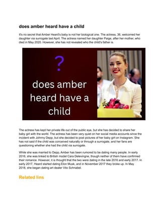 does amber heard have a child
It's no secret that Amber Heard's baby is not her biological one. The actress, 36, welcomed her
daughter via surrogate last April. The actress named her daughter Paige, after her mother, who
died in May 2020. However, she has not revealed who the child's father is.
The actress has kept her private life out of the public eye, but she has decided to share her
baby girl with the world. The actress has been very quiet on her social media accounts since the
incident with Johnny Depp, but she decided to post pictures of her baby girl on Instagram. She
has not said if the child was conceived naturally or through a surrogate, and her fans are
questioning whether she had the child via surrogate.
While she was married to Depp, Amber has been rumored to be dating many people. In early
2016, she was linked to British model Cara Delevingne, though neither of them have confirmed
their romance. However, it is thought that the two were dating in the late 2016 and early 2017. In
early 2017, Heard started dating Elon Musk, and in November 2017 they broke up. In May
2018, she began dating art dealer Vito Schnabel.
Related lins
 
