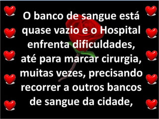 O banco de sangue está quase vazio e o Hospital enfrenta dificuldades, até para marcar cirurgia, muitas vezes, precisando recorrer a outros bancos de sangue da cidade, 