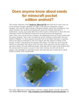 Does anyone know about seeds
for minecraft pocket
edition android?
The counter response is that Seeds for Minecraft PE feels that they’ll make more out
in the franchise through individual unit sales in the game to Playstation owners.
However, with over 50 million copies of Minecraft already sold across all platforms, just
about everyone who would be considering the sport has recently purchased it.
Furthermore, buying even game after this month’s launch of Minecraft on Xbox One and
PS4 which means that Microsoft missed out on those precious the beginning
sales. Every year around the first of August all football game fans get overly excited with
this game dropping. That’s right “its inside the game”! Madden is back within this new
edition of Madden 12, we as gamers view what one of the better franchises in gaming
history can keep us enslaved by until next August and they appear to always come
through. Further compounding the expected file inflation, the data size each seed will
balloon for individuals who expect you’ll host their world seed like a server so that you
can enjoy friends. So each additional player combined with the sport could interfere with
file size and also the server’s power to send data involving the host and all other
players. The substitute for host both servers and save files with a cloud server would
create smoother online experiences.
One major difference to note between is that the console version currently will not limit
what Bryce Mesa Biome – http://mcpebox.com/742382451-bryce-mesa-biome/ can
 