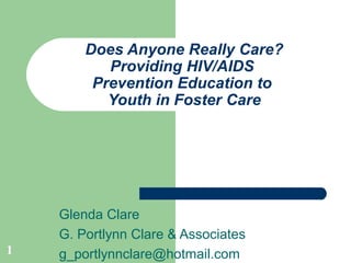 1
Does Anyone Really Care?
Providing HIV/AIDS
Prevention Education to
Youth in Foster Care
Glenda Clare
G. Portlynn Clare & Associates
g_portlynnclare@hotmail.com
 