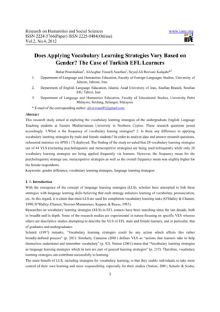 Research on Humanities and Social Sciences                                                          www.iiste.org
ISSN 2224-5766(Paper) ISSN 2225-0484(Online)
Vol.2, No.4, 2012


      Does Applying Vocabulary Learning Strategies Vary Based on
             Gender? The Case of Turkish EFL Learners
                     Bahar Pourshahian1, AliAsghar Yousefi Azarfam2, Seyed Ali Rezvani Kalajahi*3
    1.     Department of Language and Humanities Education, Faculty of Foreign Languages Studies, University of
                                 Jahrom, Jahrom, Iran.
    2.     Department of English Language Education, Islamic Azad University of Iran, Soufian Branch, Soufian
                                 IAU Tabriz, Iran
    3.     Department of Language and Humanities Education, Faculty of Educational Studies, University Putra
                                Malaysia, Serdang, Selangor, Malaysia
    * E-mail of the corresponding author: ali.rezvani85@gmail.com
Abstract
This research study aimed at exploring the vocabulary learning strategies of the undergraduate English Language
Teaching students at Eastern Mediterranean University in Northern Cyprus. These research questions posed
accordingly: 1.What is the frequency of vocabulary leaning strategies? 2. Is there any difference in applying
vocabulary learning strategies by male and female students? In order to analyze data and answer research questions,
inferential statistics via SPSS (17) deployed. The finding of the study revealed that 24 vocabulary learning strategies
out of 44 VLS (including psycholinguistic and metacognitive strategies) are being used infrequently while only 20
vocabulary learning strategies are being applied frequently via learners. However, the frequency mean for the
psycholinguistic strategy use, metacognitive strategies as well as the overall frequency mean was slightly higher for
the female respondents.
Keywords: gender difference, vocabulary learning strategies, language learning strategies


1. 1. Introduction
With the emergence of the concept of language learning strategies (LLS), scholars have attempted to link these
strategies with language learning skills believing that each strategy enhances learning of vocabulary, pronunciation,
etc. In this regard, it is claim that most LLS are used for completion vocabulary learning tasks (O'Malley & Chamot,
1990; O’Malley, Chamot, Stewner-Mananaraes, Kupper, & Russo, 1985).
Researches on vocabulary learning strategies (VLS) in EFL context have been searching since the last decade, both
in breadth and in depth. Some of the research studies are experimental in nature focusing on specific VLS whereas
others are descriptive studies attempting to describe the VLS of EFL male and female learners, and in particular, that
of graduates and undergraduates.
Schmitt (1997) remarks, “Vocabulary learning strategies could be any action which affects this rather
broadly-defined process” (p. 203). Similarly, Cameron (2001) defines VLS as “actions that learners take to help
themselves understand and remember vocabulary” (p. 92). Nation (2001) states that “Vocabulary learning strategies
as language learning strategies which in turn are part of general learning strategies” (p. 217). Therefore, vocabulary
learning strategies can contribute successfully to learning.
The main benefit of LLS, including strategies for vocabulary learning, is that they enable individuals to take more
control of their own learning and more responsibility, especially for their studies (Nation, 2001; Scharle & Szabo,

                                                               1
 