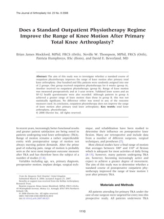 The Journal of Arthroplasty Vol. 23 No. 8 2008




  Does a Standard Outpatient Physiotherapy Regime
  Improve the Range of Knee Motion After Primary
              Total Knee Arthroplasty?

Brian James Mockford, MPhil, FRCS (Orth), Neville W. Thompson, MPhil, FRCS (Orth),
            Patricia Humphreys, BSc (Hons), and David E. Beverland, MD




                    Abstract: The aim of this study was to investigate whether a standard course of
                    outpatient physiotherapy improves the range of knee motion after primary total
                    knee arthroplasty. One hundred and fifty patients were randomly assigned into one
                    of 2 groups. One group received outpatient physiotherapy for 6 weeks (group A).
                    Another received no outpatient physiotherapy (group B). Range of knee motion
                    was measured preoperatively and at 1-year review. Validated knee scores and an
                    SF-12 health questionnaire were also recorded. Although patients in group A
                    achieved a greater range of knee motion than those in group B, this was not
                    statistically significant. No difference either was noted in any of the outcome
                    measures used. In conclusion, outpatient physiotherapy does not improve the range
                    of knee motion after primary total knee arthroplasty. Key words: total knee
                    arthroplasty, physiotherapy.
                    © 2008 Elsevier Inc. All rights reserved.




In recent years, increasingly better functional results                    nique, and rehabilitation have been studied to
and greater patient satisfaction are being noted in                        determine their influence on postoperative knee
patients undergoing total knee arthroplasty (TKA).                         flexion. Many are retrospective and include data
Range of motion remains a rather unpredictable                             from a number of different surgeons, surgical
entity with postoperative range of motion not                              techniques, and prostheses [7].
always meeting patient demands. After the prime                               Most clinical studies have a final range of motion
goal of reducing pain, range of motion is probably                         that averages between 100° and 110° of flexion
seen as the next most important outcome measure                            which is adequate for most activities of daily living
after TKA and has therefore been the subject of a                          [8-13]; however, many patients undergoing TKA
number of studies [1-6].                                                   are, however, becoming increasingly active and
   Variables including age, sex, primary diagnosis,                        expect to achieve a greater degree of movement.
preoperative motion, implant design, surgical tech-                        The aim of this study was to determine whether a
                                                                           standard course of postoperative outpatient phy-
                                                                           siotherapy improved the range of knee motion 1
                                                                           year after primary TKA.
   From the Musgrave Park Hospital, United Kingdom.
   Submitted March 8, 2006; accepted August 25, 2007.
   Benefits or support was received from the Belfast Arthroplasty
Research Trust.
   Reprint requests: Brian James Mockford, MPhil, FRCS (Orth),                         Materials and Methods
45 Waringfield Avenue, Moira, Co. Armagh, BT67 0FA Northern
Ireland, UK.                                                                 All patients attending for primary TKA under the
   © 2008 Elsevier Inc. All rights reserved.
   0883-5403/08/2308-0003$34.00/0                                          care of one surgeon were targeted for entry into this
   doi:10.1016/j.arth.2007.08.023                                          prospective study. All patients underwent TKA



                                                                    1110
 