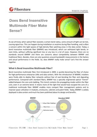 WHITE PAPER
Fiberstore (FS.COM) | Does Bend Insensitive Multimode Fiber Make Sense? Page 1
As we all know, when optical fiber exceeds a certain bend radius, some amount of light can be lost,
causing signal loss. This can happen during installation or anytime during fiber handling, and is often
a concern within the tight spaces of high-density fiber patching areas in the data center. Today, a
bend insensitive multimode fiber (BIMMF) was introduced, which can withstand tight bends, or
even kinks, without suffering significant loss or any loss in a lot of cases. However, there are no
standards around BIMMF and there are concerns about compatibility between BIMMF and
traditional fibers. Besides, there are also questions around bandwidth measurements in the factory
and actual performance in the fields. So, does BIMMF really make sense? Let’s find the answer
together.
What Is Bend Insensitive Multimode Fiber?
Bend insensitive multimode fiber, first introduced in 2009, is quickly becoming the fiber of choice
for high-performance enterprise LANs and data centers. With the introduction of BIMMF, installers
were finally able to deploy fiber networks without fear of over-bending the fiber and degrading
performance. Compared with standard fibers, BIMMF has a specially engineered optical “trench”
added between the core and cladding. This trench contains the propagating modes within the fiber
core, even in an extreme bend. It retains more of the light that would have escaped the core of a
traditional multimode fiber. BIMMF enables more compact fiber management systems and to
improve space utilization in modules, enclosures, cabinets and patch fields. Today, BIMMF is widely
deployed in data centers and much has been published about its design and benefits.
Does Bend Insensitive
Multimode Fiber Make
Sense?
 
