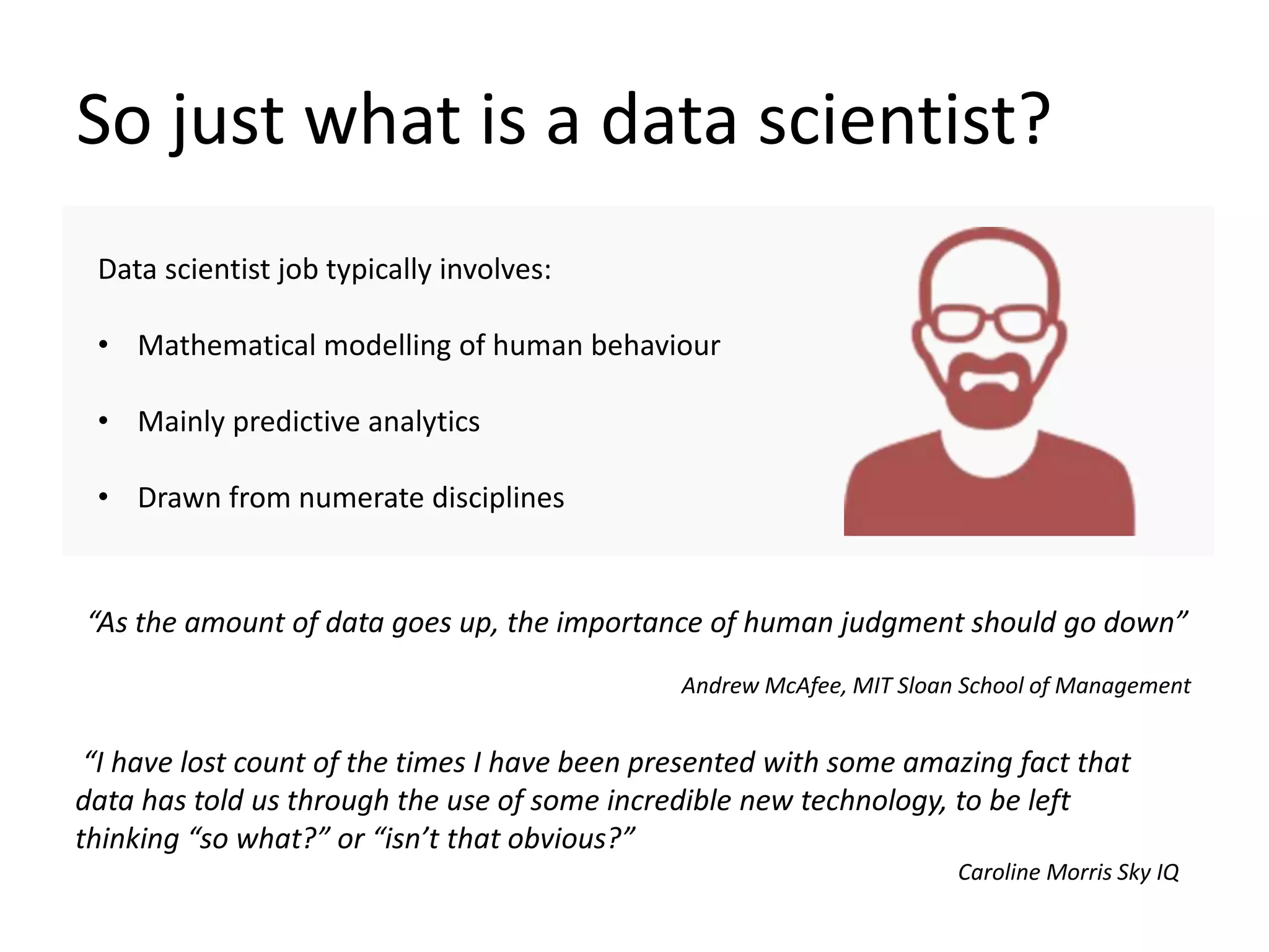 So just what is a data scientist?
Data scientist job typically involves:
• Mathematical modelling of human behaviour
• Mainly predictive analytics
• Drawn from numerate disciplines
“As the amount of data goes up, the importance of human judgment should go down”
Andrew McAfee, MIT Sloan School of Management
“I have lost count of the times I have been presented with some amazing fact that
data has told us through the use of some incredible new technology, to be left
thinking “so what?” or “isn’t that obvious?”
Caroline Morris Sky IQ
 