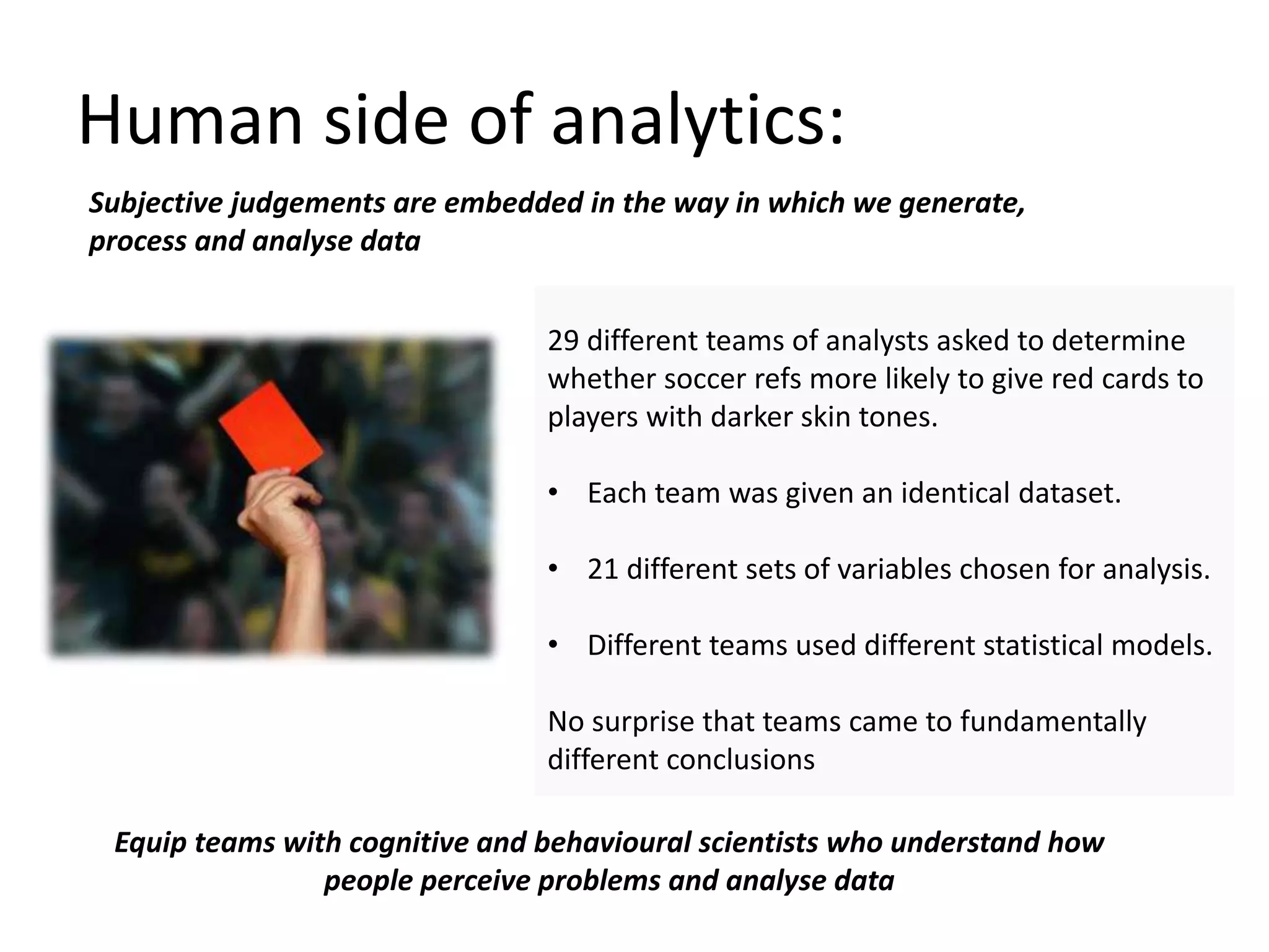 Human side of analytics:
29 different teams of analysts asked to determine
whether soccer refs more likely to give red cards to
players with darker skin tones.
• Each team was given an identical dataset.
• 21 different sets of variables chosen for analysis.
• Different teams used different statistical models.
No surprise that teams came to fundamentally
different conclusions
Subjective judgements are embedded in the way in which we generate,
process and analyse data
Equip teams with cognitive and behavioural scientists who understand how
people perceive problems and analyse data
 
