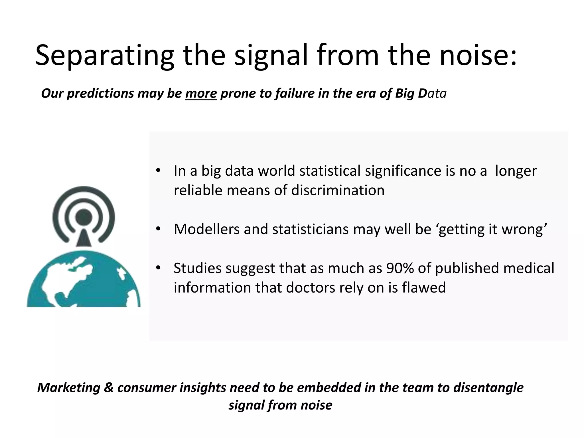 Separating the signal from the noise:
Our predictions may be more prone to failure in the era of Big Data
• In a big data world statistical significance is no a longer
reliable means of discrimination
• Modellers and statisticians may well be ‘getting it wrong’
• Studies suggest that as much as 90% of published medical
information that doctors rely on is flawed
Marketing & consumer insights need to be embedded in the team to disentangle
signal from noise
 