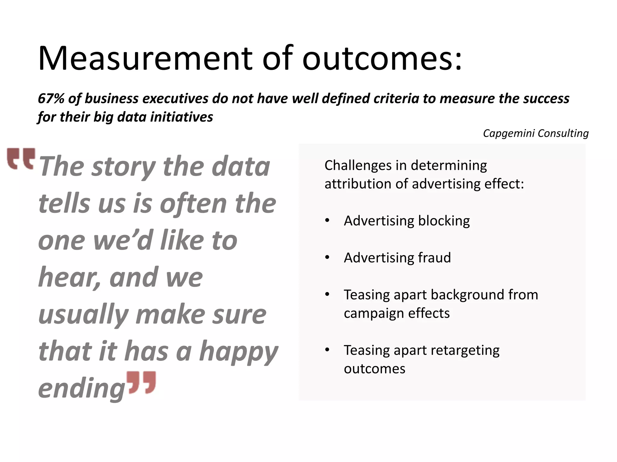Measurement of outcomes:
Challenges in determining
attribution of advertising effect:
• Advertising blocking
• Advertising fraud
• Teasing apart background from
campaign effects
• Teasing apart retargeting
outcomes
The story the data
tells us is often the
one we’d like to
hear, and we
usually make sure
that it has a happy
ending
67% of business executives do not have well defined criteria to measure the success
for their big data initiatives
Capgemini Consulting
 