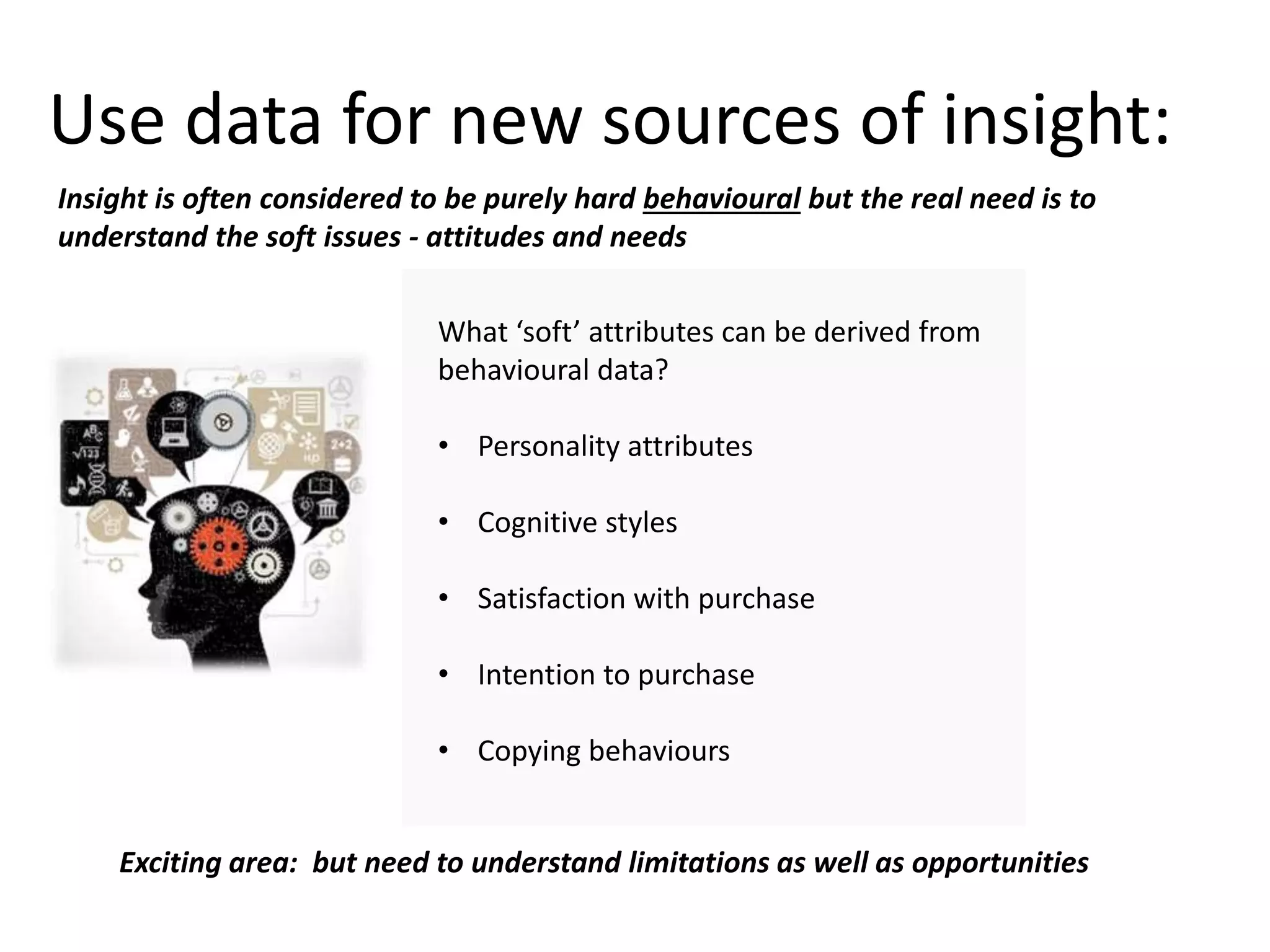 Use data for new sources of insight:
What ‘soft’ attributes can be derived from
behavioural data?
• Personality attributes
• Cognitive styles
• Satisfaction with purchase
• Intention to purchase
• Copying behaviours
Insight is often considered to be purely hard behavioural but the real need is to
understand the soft issues - attitudes and needs
Exciting area: but need to understand limitations as well as opportunities
 