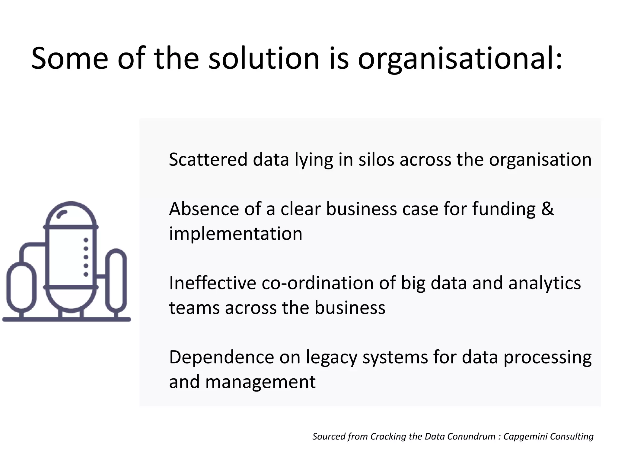 Some of the solution is organisational:
Scattered data lying in silos across the organisation
Absence of a clear business case for funding &
implementation
Ineffective co-ordination of big data and analytics
teams across the business
Dependence on legacy systems for data processing
and management
Sourced from Cracking the Data Conundrum : Capgemini Consulting
 