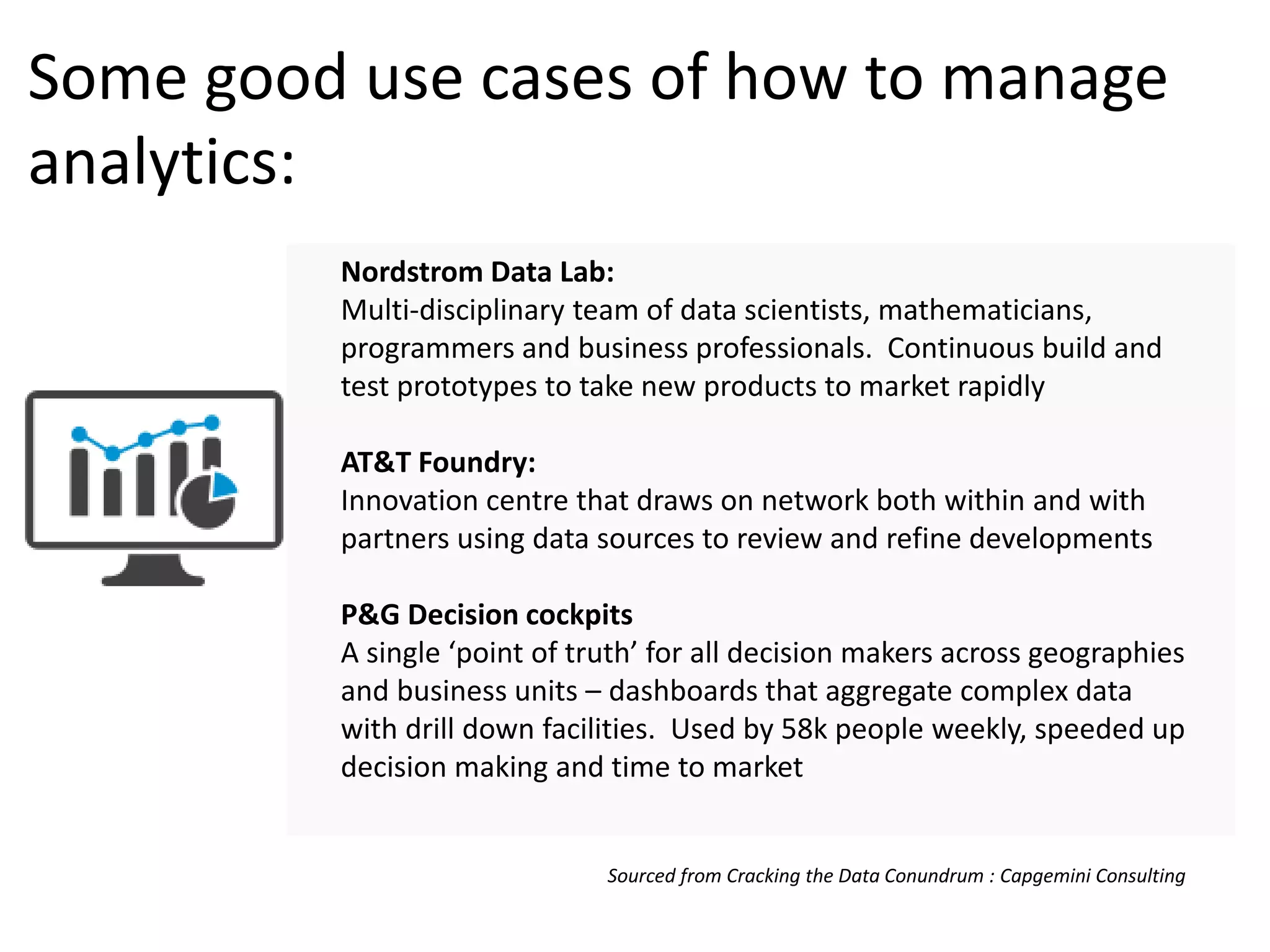 Some good use cases of how to manage
analytics:
Nordstrom Data Lab:
Multi-disciplinary team of data scientists, mathematicians,
programmers and business professionals. Continuous build and
test prototypes to take new products to market rapidly
AT&T Foundry:
Innovation centre that draws on network both within and with
partners using data sources to review and refine developments
P&G Decision cockpits
A single ‘point of truth’ for all decision makers across geographies
and business units – dashboards that aggregate complex data
with drill down facilities. Used by 58k people weekly, speeded up
decision making and time to market
Sourced from Cracking the Data Conundrum : Capgemini Consulting
 