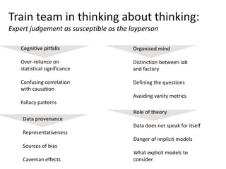 Train team in thinking about thinking:
Expert judgement as susceptible as the layperson
Cognitive pitfalls
Over-reliance on
statistical significance
Confusing correlation
with causation
Fallacy patterns
Role of theory
Data does not speak for itself
Danger of implicit models
What explicit models to
consider
Organised mind
Distinction between lab
and factory
Defining the questions
Avoiding vanity metrics
Data provenance
Representativeness
Sources of bias
Caveman effects
 