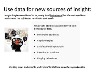 Use data for new sources of insight:
What ‘soft’ attributes can be derived from
behavioural data?
• Personality attributes
• Cognitive styles
• Satisfaction with purchase
• Intention to purchase
• Copying behaviours
Insight is often considered to be purely hard behavioural but the real need is to
understand the soft issues - attitudes and needs
Exciting area: but need to understand limitations as well as opportunities
 