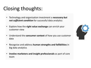 Closing thoughts:
• Technology and organisation investment a necessary but
not sufficient condition for successful data analytics
• Explore how the right value exchange can enrich your
customer view
• Understand the consumer context of how you use customer
data
• Recognise and address human strengths and fallibilities in
big data analytics
• Involve marketers and insight professionals as part of core
team
 