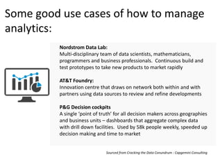 Some good use cases of how to manage
analytics:
Nordstrom Data Lab:
Multi-disciplinary team of data scientists, mathematicians,
programmers and business professionals. Continuous build and
test prototypes to take new products to market rapidly
AT&T Foundry:
Innovation centre that draws on network both within and with
partners using data sources to review and refine developments
P&G Decision cockpits
A single ‘point of truth’ for all decision makers across geographies
and business units – dashboards that aggregate complex data
with drill down facilities. Used by 58k people weekly, speeded up
decision making and time to market
Sourced from Cracking the Data Conundrum : Capgemini Consulting
 