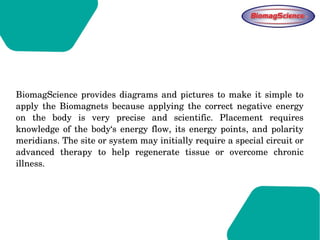BiomagScience provides diagrams and pictures to make it simple to 
apply  the  Biomagnets  because  applying  the  correct  negative  energy 
on  the  body  is  very  precise  and  scientific.  Placement  requires 
knowledge  of the body‘s energy flow, its  energy points, and polarity 
meridians. The site or system may initially require a special circuit or 
advanced  therapy  to  help  regenerate  tissue  or  overcome  chronic 
illness.   
 