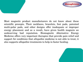 Most  magnetic  product  manufacturers  do  not  know  about  these 
scientific  precepts.  Their  necklaces,  bracelets,  foot  pads,  patented 
multi­polar  pads,  and  other  designs  offer  inadequate  or  improper 
energy  placement  and  as  a  result,  have  given  health  magnets  an 
undeserving  bad  reputation.  Biomagnetic  Alternative  Energy 
Medicine offers very important therapies that provide pain relief and 
support for conditions that allopathic medicine is not able to treat; it 
also supports allopathic treatments to help in faster healing.  
 