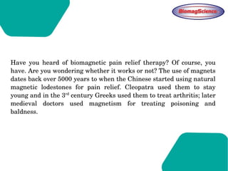 Have  you  heard  of  biomagnetic  pain  relief  therapy?  Of  course,  you 
have. Are you wondering whether it works or not? The use of magnets 
dates back over 5000 years to when the Chinese started using natural 
magnetic  lodestones  for  pain  relief.  Cleopatra  used  them  to  stay 
young and in the 3rd
 century Greeks used them to treat arthritis; later 
medieval  doctors  used  magnetism  for  treating  poisoning  and 
baldness. 
 