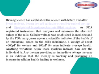 BiomagScience has established the science with before and after 
blood analysis, Bowen dry cell oxidative stress/free­radical testing 
and  Bioelectrical Impedance Analysis (BIA) machine,  an  FDA 
registered  instrument  that  analyzes  and  measures  the  electrical 
values of the cells. Cellular voltage was established in medicine and 
by the FDA many years ago as a scientific indicator of the health of 
an  individual.  Based  on  the  cell’s  membrane,  a  voltage  of  about 
+600pF  for  women  and  800pF  for  men  indicate  average  health. 
Anything  variations  below  those  markers  indicate  how  sick  the 
individual is. Any therapy providing an immediate voltage increase 
is  an  indicator  that  the  therapy  is  working  and  producing  an 
increase in cellular health leading to wellness.
 