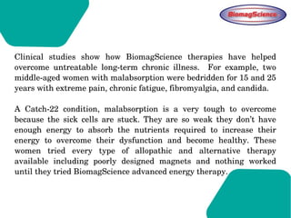 Clinical  studies  show  how  BiomagScience  therapies  have  helped 
overcome  untreatable  long­term  chronic  illness.    For  example,  two 
middle­aged women with malabsorption were bedridden for 15 and 25 
years with extreme pain, chronic fatigue, fibromyalgia, and candida. 
A  Catch­22  condition,  malabsorption  is  a  very  tough  to  overcome 
because  the  sick  cells  are  stuck.  They  are  so  weak  they  don’t  have 
enough  energy  to  absorb  the  nutrients  required  to  increase  their 
energy  to  overcome  their  dysfunction  and  become  healthy.  These 
women  tried  every  type  of  allopathic  and  alternative  therapy 
available  including  poorly  designed  magnets  and  nothing  worked 
until they tried BiomagScience advanced energy therapy.  
 