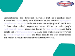 BiomagScience  has  developed  therapies  that  help  resolve:  onset 
disease like Lupus, early child blindness due to manifest nystagmus, 
carpal tunnel, arthritis; and most minor and major painful conditions. 
It  has  also  helped  regenerate  nerve  tissue  to  help  people 
walk normally again,  connective  tissue  for  torn meniscus;  and  bring 
people out of terminating comas. Many case studies can be reviewed 
at  www.BiomagScience.Net  and  these  results  are  why  practitioners 
and health institutions use and teach their protocols.
 