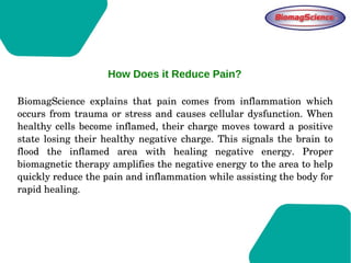 BiomagScience  explains  that  pain  comes  from  inflammation  which 
occurs from trauma or stress and causes cellular dysfunction. When 
healthy cells become inflamed, their charge moves toward a positive 
state losing their healthy negative charge. This signals the brain to 
flood  the  inflamed  area  with  healing  negative  energy.  Proper 
biomagnetic therapy amplifies the negative energy to the area to help 
quickly reduce the pain and inflammation while assisting the body for 
rapid healing. 
How Does it Reduce Pain?
 