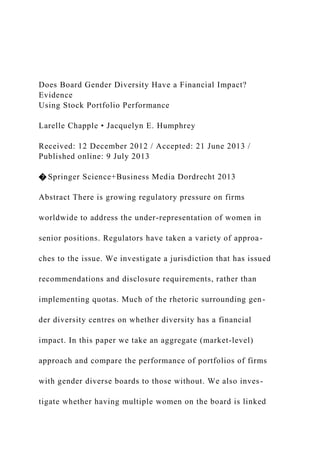 Does Board Gender Diversity Have a Financial Impact?
Evidence
Using Stock Portfolio Performance
Larelle Chapple • Jacquelyn E. Humphrey
Received: 12 December 2012 / Accepted: 21 June 2013 /
Published online: 9 July 2013
� Springer Science+Business Media Dordrecht 2013
Abstract There is growing regulatory pressure on firms
worldwide to address the under-representation of women in
senior positions. Regulators have taken a variety of approa-
ches to the issue. We investigate a jurisdiction that has issued
recommendations and disclosure requirements, rather than
implementing quotas. Much of the rhetoric surrounding gen-
der diversity centres on whether diversity has a financial
impact. In this paper we take an aggregate (market-level)
approach and compare the performance of portfolios of firms
with gender diverse boards to those without. We also inves-
tigate whether having multiple women on the board is linked
 