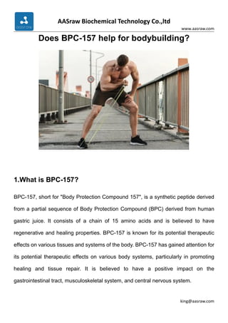 AASraw Biochemical Technology Co.,ltd
www.aasraw.com
king@aasraw.com
Does BPC-157 help for bodybuilding?
1.What is BPC-157?
BPC-157, short for "Body Protection Compound 157", is a synthetic peptide derived
from a partial sequence of Body Protection Compound (BPC) derived from human
gastric juice. It consists of a chain of 15 amino acids and is believed to have
regenerative and healing properties. BPC-157 is known for its potential therapeutic
effects on various tissues and systems of the body. BPC-157 has gained attention for
its potential therapeutic effects on various body systems, particularly in promoting
healing and tissue repair. It is believed to have a positive impact on the
gastrointestinal tract, musculoskeletal system, and central nervous system.
 