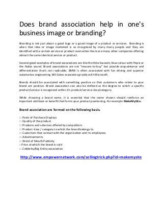 Does brand association help in one's
business image or branding?
Branding is not just about a good logo or a good image of a product or services. Branding is
when that idea or image marketed is so recognized by many many people and they are
identified with a certain service or product even when there are many other companies offering
almost the same identical service or product.

Several good examples of brand associations are like the Nike Swoosh, blue colour with Pepsi or
the Nokia sound. Brand associations are not "reasons-to-buy" but provide acquaintance and
differentiation that's not replicable. BMW is often associated with fun driving and superior
automotive engineering. Bill Gates associates greatly with Microsoft.

Brands should be associated with something positive so that customers who relate to your
brand are positive. Brand association can also be defined as the degree to which a specific
product/service is recognized within it's product/service class/category.

While choosing a brand name, it is essential that the name chosen should reinforce an
important attribute or benefit that forms your product positioning. For example MakeMySite.

Brand association are formed on the following basis.

::: Point of Purchase Displays
::: Quality of the product
::: Products and schemes offered by competitors
::: Product class / category to which the brand belongs to.
::: Customers that contact with the organisation and its employees.
::: Advertisements
::: Word of Mouth Publicity
:: Price at which the brand is sold
::: Celebrity/Big Entity association

http://www.empowernetwork.com/sellingtrick.php?id=makemysite
 