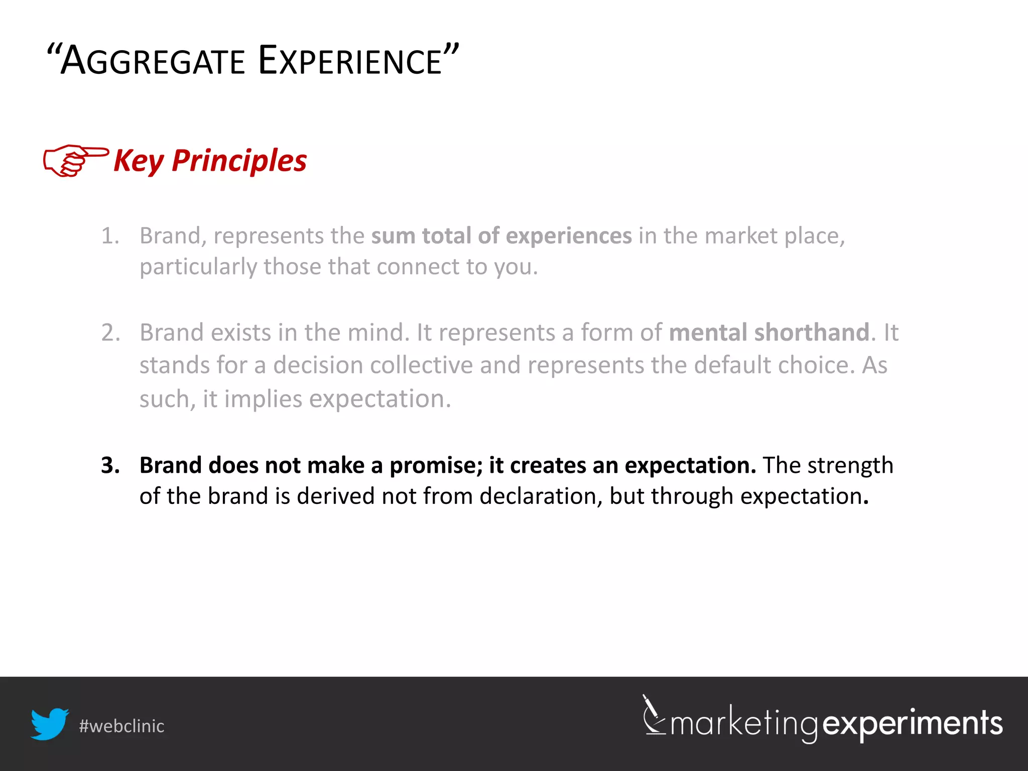 #webclinic
Key Principles
“AGGREGATE EXPERIENCE”
1. Brand, represents the sum total of experiences in the market place,
particularly those that connect to you.
2. Brand exists in the mind. It represents a form of mental shorthand. It
stands for a decision collective and represents the default choice. As
such, it implies expectation.
3. Brand does not make a promise; it creates an expectation. The strength
of the brand is derived not from declaration, but through expectation.
 