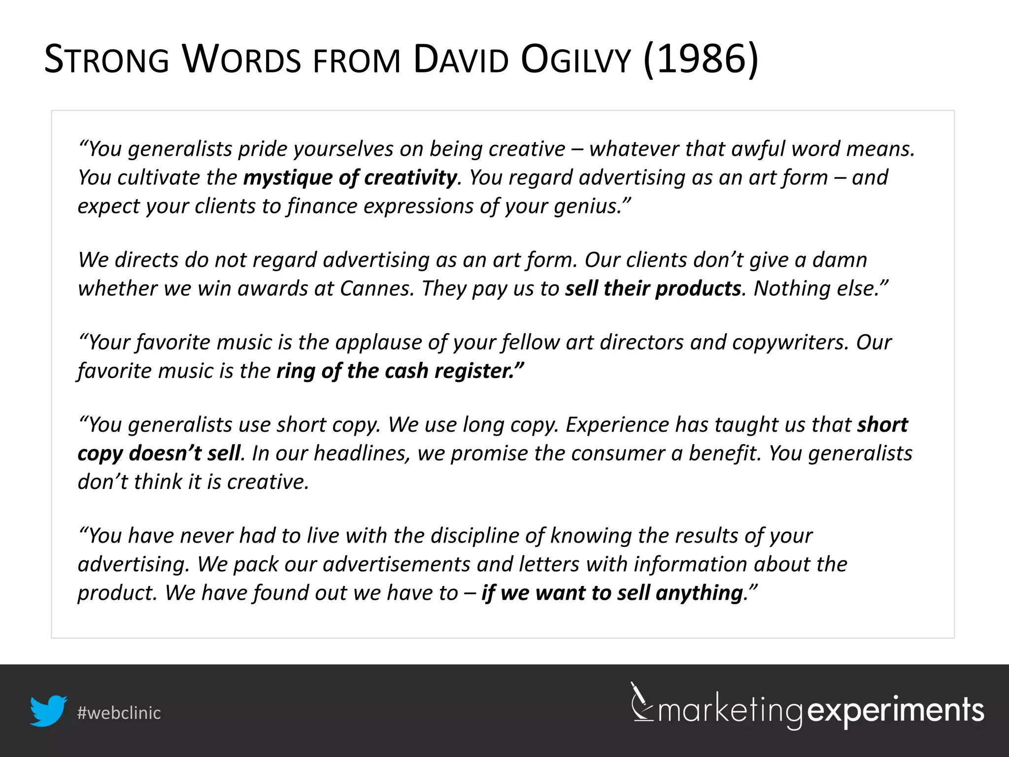 #webclinic
“You generalists pride yourselves on being creative – whatever that awful word means.
You cultivate the mystique of creativity. You regard advertising as an art form – and
expect your clients to finance expressions of your genius.”
We directs do not regard advertising as an art form. Our clients don’t give a damn
whether we win awards at Cannes. They pay us to sell their products. Nothing else.”
“Your favorite music is the applause of your fellow art directors and copywriters. Our
favorite music is the ring of the cash register.”
“You generalists use short copy. We use long copy. Experience has taught us that short
copy doesn’t sell. In our headlines, we promise the consumer a benefit. You generalists
don’t think it is creative.
“You have never had to live with the discipline of knowing the results of your
advertising. We pack our advertisements and letters with information about the
product. We have found out we have to – if we want to sell anything.”
STRONG WORDS FROM DAVID OGILVY (1986)
 