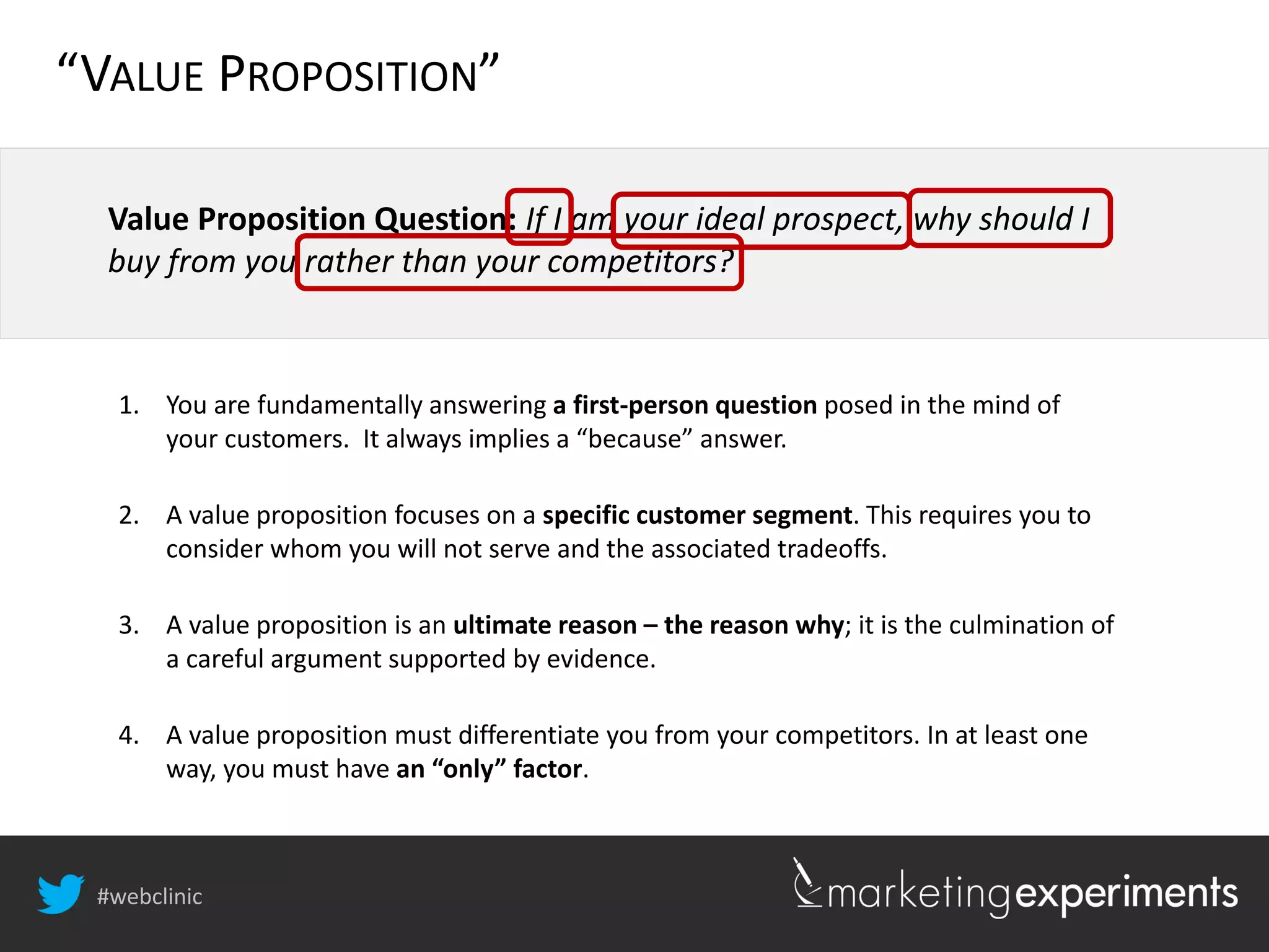 #webclinic
Value Proposition Question: If I am your ideal prospect, why should I
buy from you rather than your competitors?
1. You are fundamentally answering a first-person question posed in the mind of
your customers. It always implies a “because” answer.
2. A value proposition focuses on a specific customer segment. This requires you to
consider whom you will not serve and the associated tradeoffs.
3. A value proposition is an ultimate reason – the reason why; it is the culmination of
a careful argument supported by evidence.
4. A value proposition must differentiate you from your competitors. In at least one
way, you must have an “only” factor.
“VALUE PROPOSITION”
 