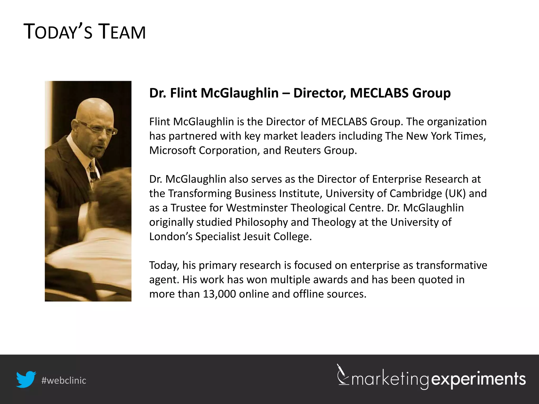 #webclinic
TODAY’S TEAM
Dr. Flint McGlaughlin – Director, MECLABS Group
Flint McGlaughlin is the Director of MECLABS Group. The organization
has partnered with key market leaders including The New York Times,
Microsoft Corporation, and Reuters Group.
Dr. McGlaughlin also serves as the Director of Enterprise Research at
the Transforming Business Institute, University of Cambridge (UK) and
as a Trustee for Westminster Theological Centre. Dr. McGlaughlin
originally studied Philosophy and Theology at the University of
London’s Specialist Jesuit College.
Today, his primary research is focused on enterprise as transformative
agent. His work has won multiple awards and has been quoted in
more than 13,000 online and offline sources.
 