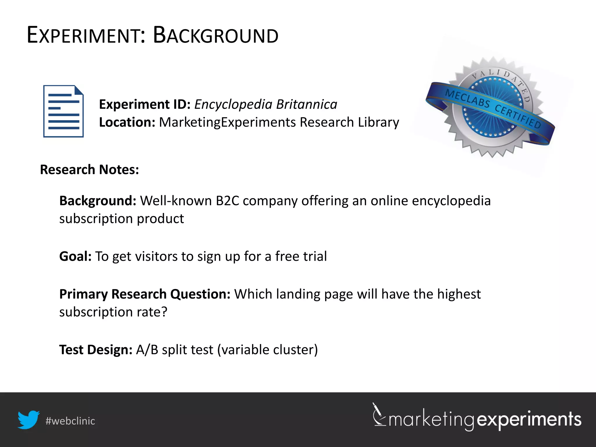 #webclinic
Background: Well-known B2C company offering an online encyclopedia
subscription product
Goal: To get visitors to sign up for a free trial
Primary Research Question: Which landing page will have the highest
subscription rate?
Test Design: A/B split test (variable cluster)
Experiment ID: Encyclopedia Britannica
Location: MarketingExperiments Research Library
Research Notes:

EXPERIMENT: BACKGROUND
 